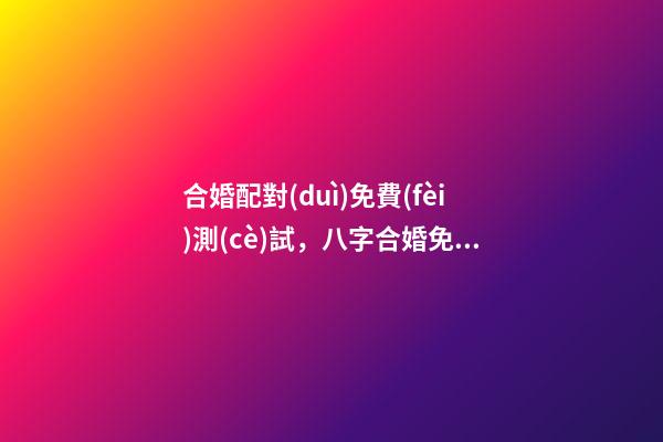合婚配對(duì)免費(fèi)測(cè)試，八字合婚免費(fèi)測(cè)試 免費(fèi)測(cè)試八字合婚，免費(fèi)夫妻八字婚配測(cè)算